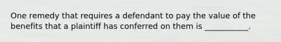 One remedy that requires a defendant to pay the value of the benefits that a plaintiff has conferred on them is ___________.