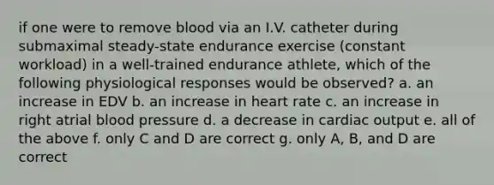 if one were to remove blood via an I.V. catheter during submaximal steady-state endurance exercise (constant workload) in a well-trained endurance athlete, which of the following physiological responses would be observed? a. an increase in EDV b. an increase in heart rate c. an increase in right atrial blood pressure d. a decrease in cardiac output e. all of the above f. only C and D are correct g. only A, B, and D are correct