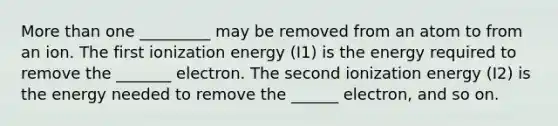 More than one _________ may be removed from an atom to from an ion. The first ionization energy (I1) is the energy required to remove the _______ electron. The second ionization energy (I2) is the energy needed to remove the ______ electron, and so on.