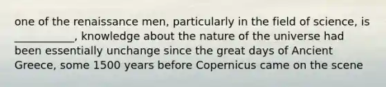 one of the renaissance men, particularly in the field of science, is ___________, knowledge about the nature of the universe had been essentially unchange since the great days of Ancient Greece, some 1500 years before Copernicus came on the scene