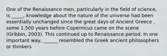 One of the Renaissance men, particularly in the field of science, is _____, knowledge about the nature of the universe had been essentially unchanged since the great days of Ancient Greece , some 1,500 years before Copernicus came on the scene (Gribbin, 2003). This continued up to Renaissance period. In one important way, ______ resembled the Greek ancient philosophers or thinkers