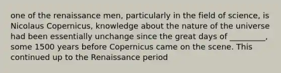 one of the renaissance men, particularly in the field of science, is Nicolaus Copernicus, knowledge about the nature of the universe had been essentially unchange since the great days of _________, some 1500 years before Copernicus came on the scene. This continued up to the Renaissance period