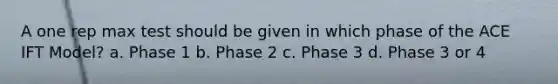 A one rep max test should be given in which phase of the ACE IFT Model? a. Phase 1 b. Phase 2 c. Phase 3 d. Phase 3 or 4