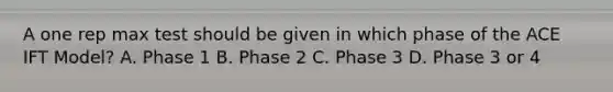 A one rep max test should be given in which phase of the ACE IFT Model? A. Phase 1 B. Phase 2 C. Phase 3 D. Phase 3 or 4