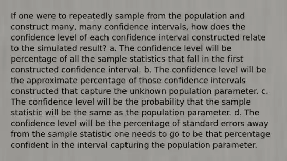 If one were to repeatedly sample from the population and construct many, many confidence intervals, how does the confidence level of each confidence interval constructed relate to the simulated result? a. The confidence level will be percentage of all the sample statistics that fall in the first constructed confidence interval. b. The confidence level will be the approximate percentage of those confidence intervals constructed that capture the unknown population parameter. c. The confidence level will be the probability that the sample statistic will be the same as the population parameter. d. The confidence level will be the percentage of standard errors away from the sample statistic one needs to go to be that percentage confident in the interval capturing the population parameter.