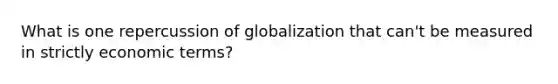 What is one repercussion of globalization that can't be measured in strictly economic terms?