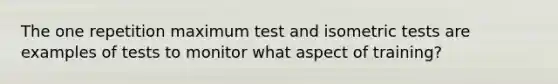 The one repetition maximum test and isometric tests are examples of tests to monitor what aspect of training?