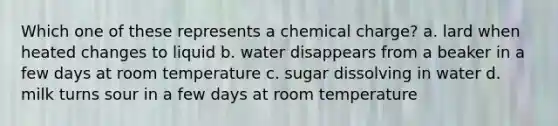 Which one of these represents a chemical charge? a. lard when heated changes to liquid b. water disappears from a beaker in a few days at room temperature c. sugar dissolving in water d. milk turns sour in a few days at room temperature