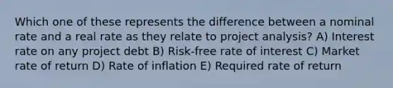 Which one of these represents the difference between a nominal rate and a real rate as they relate to project analysis? A) Interest rate on any project debt B) Risk-free rate of interest C) Market rate of return D) Rate of inflation E) Required rate of return