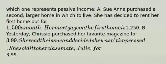 which one represents passive income: A. Sue Anne purchased a second, larger home in which to live. She has decided to rent her first home out for 1,500 a month. Her mortgage on the first home is1,250. B. Yesterday, Chrissie purchased her favorite magazine for 3.99. She read the issue and decided she wasn't impressed. She sold it to her classmate, Julie, for3.99.