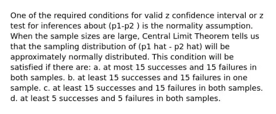 One of the required conditions for valid z confidence interval or z test for inferences about (p1-p2 ) is the normality assumption. When the sample sizes are large, Central Limit Theorem tells us that the sampling distribution of (p1 hat - p2 hat) will be approximately normally distributed. This condition will be satisfied if there are: a. at most 15 successes and 15 failures in both samples. b. at least 15 successes and 15 failures in one sample. c. at least 15 successes and 15 failures in both samples. d. at least 5 successes and 5 failures in both samples.