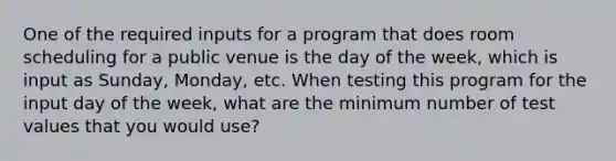 One of the required inputs for a program that does room scheduling for a public venue is the day of the week, which is input as Sunday, Monday, etc. When testing this program for the input day of the week, what are the minimum number of test values that you would use?