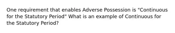 One requirement that enables Adverse Possession is "Continuous for the Statutory Period" What is an example of Continuous for the Statutory Period?