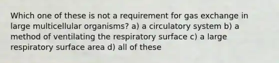 Which one of these is not a requirement for <a href='https://www.questionai.com/knowledge/kU8LNOksTA-gas-exchange' class='anchor-knowledge'>gas exchange</a> in large multicellular organisms? a) a circulatory system b) a method of ventilating the respiratory surface c) a large respiratory <a href='https://www.questionai.com/knowledge/kEtsSAPENL-surface-area' class='anchor-knowledge'>surface area</a> d) all of these