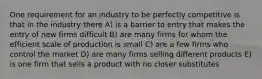 One requirement for an industry to be perfectly competitive is that in the industry there A) is a barrier to entry that makes the entry of new firms difficult B) are many firms for whom the efficient scale of production is small C) are a few firms who control the market D) are many firms selling different products E) is one firm that sells a product with no closer substitutes