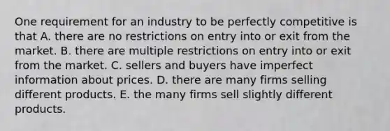 One requirement for an industry to be perfectly competitive is that A. there are no restrictions on entry into or exit from the market. B. there are multiple restrictions on entry into or exit from the market. C. sellers and buyers have imperfect information about prices. D. there are many firms selling different products. E. the many firms sell slightly different products.