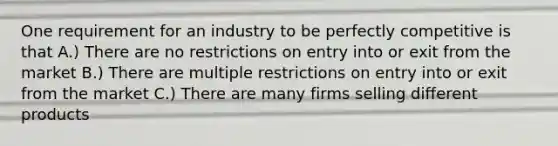 One requirement for an industry to be perfectly competitive is that A.) There are no restrictions on entry into or exit from the market B.) There are multiple restrictions on entry into or exit from the market C.) There are many firms selling different products