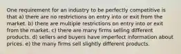 One requirement for an industry to be perfectly competitive is that a) there are no restrictions on entry into or exit from the market. b) there are multiple restrictions on entry into or exit from the market. c) there are many firms selling different products. d) sellers and buyers have imperfect information about prices. e) the many firms sell slightly different products.