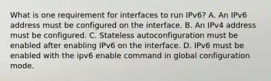 What is one requirement for interfaces to run IPv6? A. An IPv6 address must be configured on the interface. B. An IPv4 address must be configured. C. Stateless autoconfiguration must be enabled after enabling IPv6 on the interface. D. IPv6 must be enabled with the ipv6 enable command in global configuration mode.