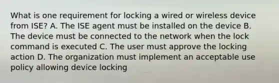 What is one requirement for locking a wired or wireless device from ISE? A. The ISE agent must be installed on the device B. The device must be connected to the network when the lock command is executed C. The user must approve the locking action D. The organization must implement an acceptable use policy allowing device locking