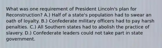 What was one requirement of President Lincoln's plan for Reconstruction? A.) Half of a state's population had to swear an oath of loyalty. B.) Confederate military officers had to pay harsh penalties. C.) All Southern states had to abolish the practice of slavery. D.) Confederate leaders could not take part in state government.