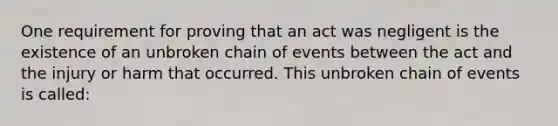 One requirement for proving that an act was negligent is the existence of an unbroken chain of events between the act and the injury or harm that occurred. This unbroken chain of events is called: