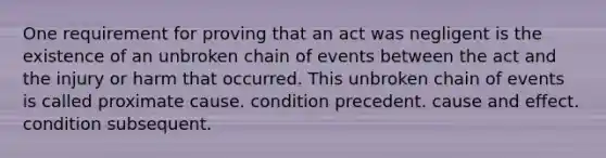 One requirement for proving that an act was negligent is the existence of an unbroken chain of events between the act and the injury or harm that occurred. This unbroken chain of events is called proximate cause. condition precedent. cause and effect. condition subsequent.