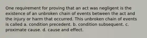 One requirement for proving that an act was negligent is the existence of an unbroken chain of events between the act and the injury or harm that occurred. This unbroken chain of events is called a. condition precedent. b. condition subsequent. c. proximate cause. d. cause and effect.