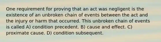 One requirement for proving that an act was negligent is the existence of an unbroken chain of events between the act and the injury or harm that occurred. This unbroken chain of events is called A) condition precedent. B) cause and effect. C) proximate cause. D) condition subsequent.