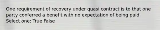 One requirement of recovery under quasi contract is to that one party conferred a benefit with no expectation of being paid. Select one: True False