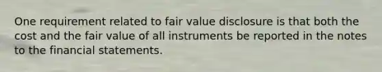 One requirement related to fair value disclosure is that both the cost and the fair value of all instruments be reported in the notes to the <a href='https://www.questionai.com/knowledge/kFBJaQCz4b-financial-statements' class='anchor-knowledge'>financial statements</a>.