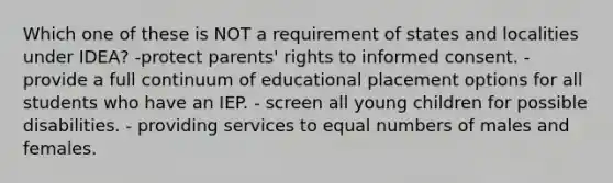 Which one of these is NOT a requirement of states and localities under IDEA? -protect parents' rights to informed consent. -provide a full continuum of educational placement options for all students who have an IEP. - screen all young children for possible disabilities. - providing services to equal numbers of males and females.