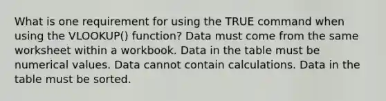 What is one requirement for using the TRUE command when using the VLOOKUP() function? Data must come from the same worksheet within a workbook. Data in the table must be numerical values. Data cannot contain calculations. Data in the table must be sorted.