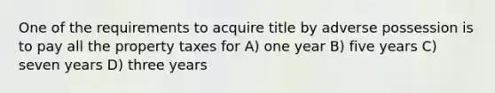 One of the requirements to acquire title by adverse possession is to pay all the property taxes for A) one year B) five years C) seven years D) three years