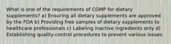 What is one of the requirements of CGMP for dietary supplements? a) Ensuring all dietary supplements are approved by the FDA b) Providing free samples of dietary supplements to healthcare professionals c) Labeling inactive ingredients only d) Establishing quality-control procedures to prevent various issues