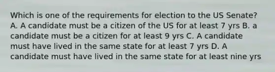 Which is one of the requirements for election to the US Senate? A. A candidate must be a citizen of the US for at least 7 yrs B. a candidate must be a citizen for at least 9 yrs C. A candidate must have lived in the same state for at least 7 yrs D. A candidate must have lived in the same state for at least nine yrs