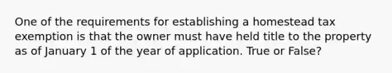 One of the requirements for establishing a homestead tax exemption is that the owner must have held title to the property as of January 1 of the year of application. True or False?