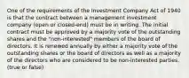 One of the requirements of the Investment Company Act of 1940 is that the contract between a management investment company (open or closed-end) must be in writing. The initial contract must be approved by a majority vote of the outstanding shares and the "non-interested" members of the board of directors. It is renewed annually by either a majority vote of the outstanding shares or the board of directors as well as a majority of the directors who are considered to be non-interested parties. (true or false)