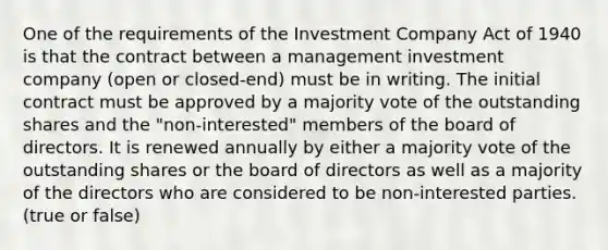 One of the requirements of the Investment Company Act of 1940 is that the contract between a management investment company (open or closed-end) must be in writing. The initial contract must be approved by a majority vote of the outstanding shares and the "non-interested" members of the board of directors. It is renewed annually by either a majority vote of the outstanding shares or the board of directors as well as a majority of the directors who are considered to be non-interested parties. (true or false)