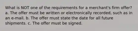 What is NOT one of the requirements for a merchant's firm offer? a. The offer must be written or electronically recorded, such as in an e-mail. b. The offer must state the date for all future shipments. c. The offer must be signed.