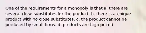 One of the requirements for a monopoly is that a. there are several close substitutes for the product. b. there is a unique product with no close substitutes. c. the product cannot be produced by small firms. d. products are high priced.