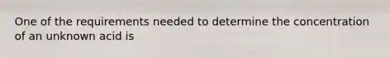 One of the requirements needed to determine the concentration of an unknown acid is