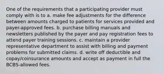 One of the requirements that a participating provider must comply with is to a. make fee adjustments for the difference between amounts charged to patients for services provided and payer-approved fees. b. purchase billing manuals and newsletters published by the payer and pay registration fees to attend payer training sessions. c. maintain a provider representative department to assist with billing and payment problems for submitted claims. d. write off deductible and copay/coinsurance amounts and accept as payment in full the BCBS-allowed fees.