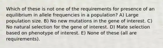 Which of these is not one of the requirements for presence of an equilibrium in allele frequencies in a population? A) Large population size. B) No new mutations in the gene of interest. C) No natural selection for the gene of interest. D) Mate selection based on phenotype of interest. E) None of these (all are requirements).