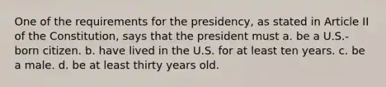 One of the requirements for the presidency, as stated in Article II of the Constitution, says that the president must a. be a U.S.-born citizen. b. have lived in the U.S. for at least ten years. c. be a male. d. be at least thirty years old.