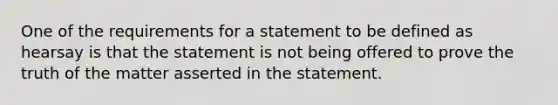 One of the requirements for a statement to be defined as hearsay is that the statement is not being offered to prove the truth of the matter asserted in the statement.