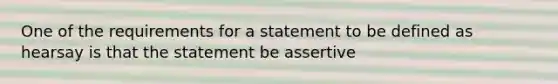 One of the requirements for a statement to be defined as hearsay is that the statement be assertive