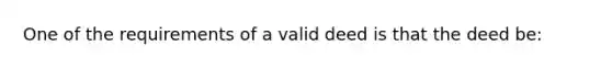 One of the requirements of a valid deed is that the deed be: