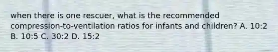 when there is one rescuer, what is the recommended compression-to-ventilation ratios for infants and children? A. 10:2 B. 10:5 C. 30:2 D. 15:2