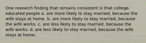 One research finding that remains consistent is that college-educated people a. are more likely to stay married, because the wife stays at home. b. are more likely to stay married, because the wife works. c. are less likely to stay married, because the wife works. d. are less likely to stay married, because the wife stays at home.